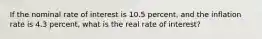 ​If the nominal rate of interest is 10.5 percent, and the inflation rate is 4.3 percent, what is the real rate of interest?