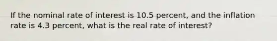 ​If the nominal rate of interest is 10.5 percent, and the inflation rate is 4.3 percent, what is the real rate of interest?