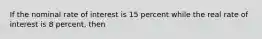 If the nominal rate of interest is 15 percent while the real rate of interest is 8 percent, then