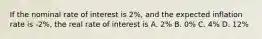 If the nominal rate of interest is 2%, and the expected inflation rate is -2%, the real rate of interest is A. 2% B. 0% C. 4% D. 12%