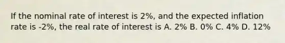 If the nominal rate of interest is 2%, and the expected inflation rate is -2%, the real rate of interest is A. 2% B. 0% C. 4% D. 12%