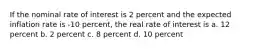 If the nominal rate of interest is 2 percent and the expected inflation rate is -10 percent, the real rate of interest is a. 12 percent b. 2 percent c. 8 percent d. 10 percent