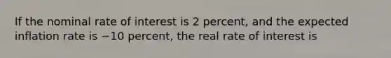 If the nominal rate of interest is 2​ percent, and the expected inflation rate is −10 ​percent, the real rate of interest is