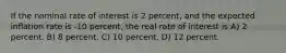 If the nominal rate of interest is 2 percent, and the expected inflation rate is -10 percent, the real rate of interest is A) 2 percent. B) 8 percent. C) 10 percent. D) 12 percent.