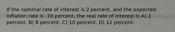 If the nominal rate of interest is 2 percent, and the expected inflation rate is -10 percent, the real rate of interest is A) 2 percent. B) 8 percent. C) 10 percent. D) 12 percent.