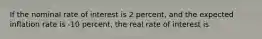 If the nominal rate of interest is 2 percent, and the expected inflation rate is -10 percent, the real rate of interest is