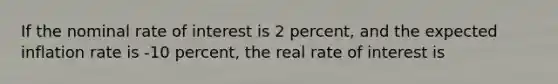 If the nominal rate of interest is 2 percent, and the expected inflation rate is -10 percent, the real rate of interest is