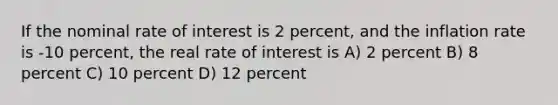 If the nominal rate of interest is 2 percent, and the inflation rate is -10 percent, the real rate of interest is A) 2 percent B) 8 percent C) 10 percent D) 12 percent