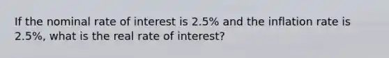 If the nominal rate of interest is 2.5% and the inflation rate is 2.5%, what is the real rate of interest?