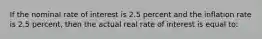 If the nominal rate of interest is 2.5 percent and the inflation rate is 2.5 percent, then the actual real rate of interest is equal to: