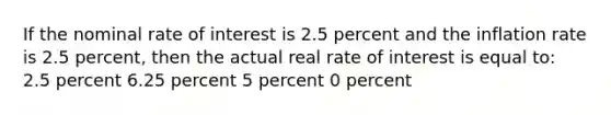 If the nominal rate of interest is 2.5 percent and the inflation rate is 2.5 percent, then the actual real rate of interest is equal to: 2.5 percent 6.25 percent 5 percent 0 percent