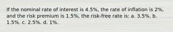 If the nominal rate of interest is 4.5%, the rate of inflation is 2%, and the risk premium is 1.5%, the risk-free rate is: a. 3.5%. b. 1.5%. c. 2.5%. d. 1%.