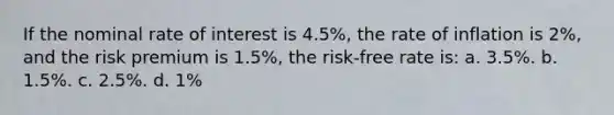 If the nominal rate of interest is 4.5%, the rate of inflation is 2%, and the risk premium is 1.5%, the risk-free rate is: a. 3.5%. b. 1.5%. c. 2.5%. d. 1%