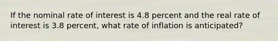 If the nominal rate of interest is 4.8 percent and the real rate of interest is 3.8 percent, what rate of inflation is anticipated?