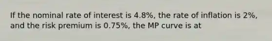 If the nominal rate of interest is 4.8%, the rate of inflation is 2%, and the risk premium is 0.75%, the MP curve is at