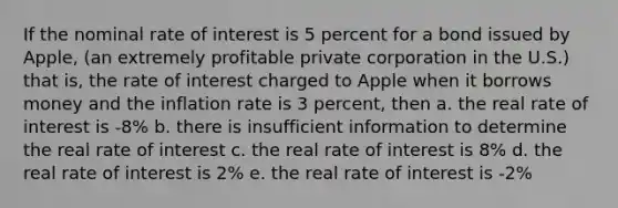 If the nominal rate of interest is 5 percent for a bond issued by Apple, (an extremely profitable private corporation in the U.S.) that is, the rate of interest charged to Apple when it borrows money and the inflation rate is 3 percent, then a. the real rate of interest is -8% b. there is insufficient information to determine the real rate of interest c. the real rate of interest is 8% d. the real rate of interest is 2% e. the real rate of interest is -2%