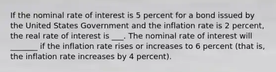 If the nominal rate of interest is 5 percent for a bond issued by the United States Government and the inflation rate is 2​ percent, the real rate of interest is​ ___. The nominal rate of interest will​ _______ if the inflation rate rises or increases to 6 percent​ (that is, the inflation rate increases by 4​ percent).