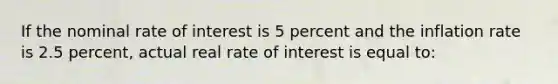 If the nominal rate of interest is 5 percent and the inflation rate is 2.5 percent, actual real rate of interest is equal to: