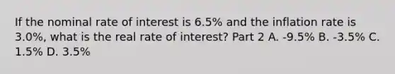 If the nominal rate of interest is​ 6.5% and the inflation rate is​ 3.0%, what is the real rate of​ interest? Part 2 A. -​9.5% B. -​3.5% C. ​1.5% D. ​3.5%