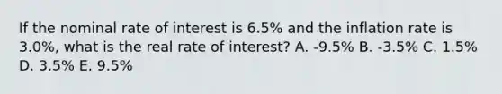 If the nominal rate of interest is 6.5% and the inflation rate is 3.0%, what is the real rate of interest? A. -9.5% B. -3.5% C. 1.5% D. 3.5% E. 9.5%