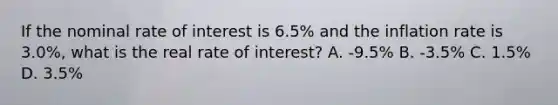 If the nominal rate of interest is 6.5% and the inflation rate is 3.0%, what is the real rate of interest? A. -9.5% B. -3.5% C. 1.5% D. 3.5%