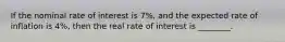 If the nominal rate of interest is 7%, and the expected rate of inflation is 4%, then the real rate of interest is ________.