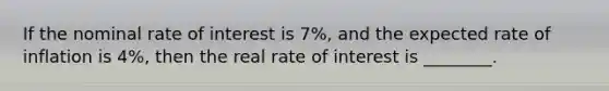 If the nominal rate of interest is 7%, and the expected rate of inflation is 4%, then the real rate of interest is ________.