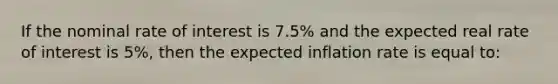 If the nominal rate of interest is 7.5% and the expected real rate of interest is 5%, then the expected inflation rate is equal to: