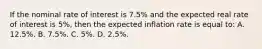 If the nominal rate of interest is 7.5% and the expected real rate of interest is 5%, then the expected inflation rate is equal to: A. 12.5%. B. 7.5%. C. 5%. D. 2.5%.