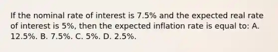 If the nominal rate of interest is 7.5% and the expected real rate of interest is 5%, then the expected inflation rate is equal to: A. 12.5%. B. 7.5%. C. 5%. D. 2.5%.