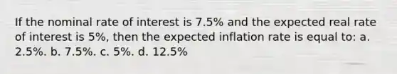 If the nominal rate of interest is 7.5% and the expected real rate of interest is 5%, then the expected inflation rate is equal to: a. 2.5%. b. 7.5%. c. 5%. d. 12.5%