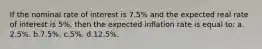 If the nominal rate of interest is 7.5% and the expected real rate of interest is 5%, then the expected inflation rate is equal to: a.​2.5%.​​​ b.​7.5%. c.​5%.​​​ d.​12.5%.