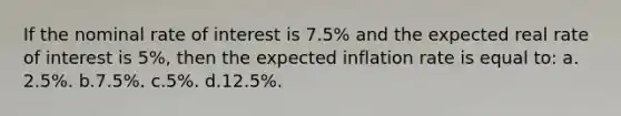 If the nominal rate of interest is 7.5% and the expected real rate of interest is 5%, then the expected inflation rate is equal to: a.​2.5%.​​​ b.​7.5%. c.​5%.​​​ d.​12.5%.