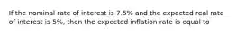 If the nominal rate of interest is 7.5% and the expected real rate of interest is 5%, then the expected inflation rate is equal to