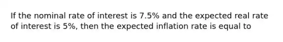 If the nominal rate of interest is 7.5% and the expected real rate of interest is 5%, then the expected inflation rate is equal to