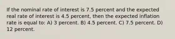 If the nominal rate of interest is 7.5 percent and the expected real rate of interest is 4.5 percent, then the expected inflation rate is equal to: A) 3 percent. B) 4.5 percent. C) 7.5 percent. D) 12 percent.