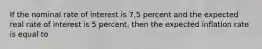 If the nominal rate of interest is 7.5 percent and the expected real rate of interest is 5 percent, then the expected inflation rate is equal to