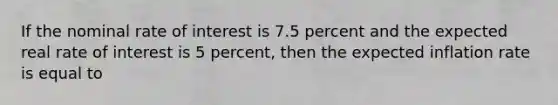 If the nominal rate of interest is 7.5 percent and the expected real rate of interest is 5 percent, then the expected inflation rate is equal to