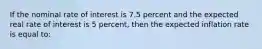 If the nominal rate of interest is 7.5 percent and the expected real rate of interest is 5 percent, then the expected inflation rate is equal to: