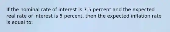 If the nominal rate of interest is 7.5 percent and the expected real rate of interest is 5 percent, then the expected inflation rate is equal to: