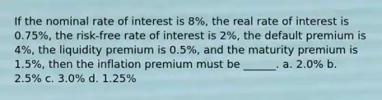 If the nominal rate of interest is 8%, the real rate of interest is 0.75%, the risk-free rate of interest is 2%, the default premium is 4%, the liquidity premium is 0.5%, and the maturity premium is 1.5%, then the inflation premium must be ______. a. 2.0% b. 2.5% c. 3.0% d. 1.25%