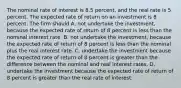 The nominal rate of interest is 8.5 percent, and the real rate is 5 percent. The expected rate of return on an investment is 8 percent. The firm should A. not undertake the investment, because the expected rate of return of 8 percent is less than the nominal interest rate. B. not undertake the investment, because the expected rate of return of 8 percent is less than the nominal plus the real interest rate. C. undertake the investment because the expected rate of return of 8 percent is greater than the difference between the nominal and real interest rates. D. undertake the investment because the expected rate of return of 8 percent is greater than the real rate of interest.