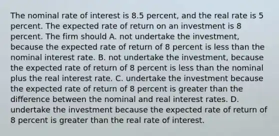 The nominal rate of interest is 8.5 percent, and the real rate is 5 percent. The expected rate of return on an investment is 8 percent. The firm should A. not undertake the investment, because the expected rate of return of 8 percent is <a href='https://www.questionai.com/knowledge/k7BtlYpAMX-less-than' class='anchor-knowledge'>less than</a> the nominal interest rate. B. not undertake the investment, because the expected rate of return of 8 percent is less than the nominal plus the real interest rate. C. undertake the investment because the expected rate of return of 8 percent is <a href='https://www.questionai.com/knowledge/ktgHnBD4o3-greater-than' class='anchor-knowledge'>greater than</a> the difference between the nominal and real interest rates. D. undertake the investment because the expected rate of return of 8 percent is greater than the real rate of interest.