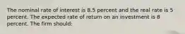 The nominal rate of interest is 8.5 percent and the real rate is 5 percent. The expected rate of return on an investment is 8 percent. The firm should: