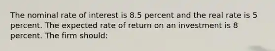 The nominal rate of interest is 8.5 percent and the real rate is 5 percent. The expected rate of return on an investment is 8 percent. The firm should: