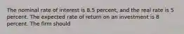 The nominal rate of interest is 8.5 percent, and the real rate is 5 percent. The expected rate of return on an investment is 8 percent. The firm should