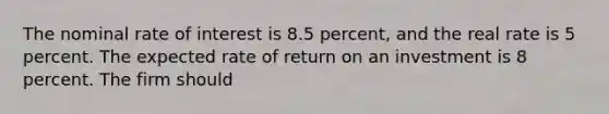 The nominal rate of interest is 8.5 percent, and the real rate is 5 percent. The expected rate of return on an investment is 8 percent. The firm should