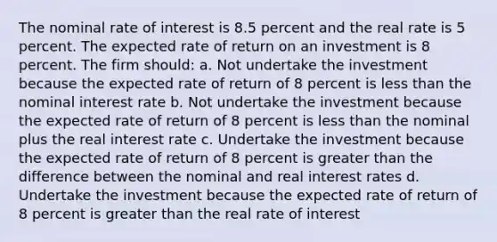 The nominal rate of interest is 8.5 percent and the real rate is 5 percent. The expected rate of return on an investment is 8 percent. The firm should: a. Not undertake the investment because the expected rate of return of 8 percent is less than the nominal interest rate b. Not undertake the investment because the expected rate of return of 8 percent is less than the nominal plus the real interest rate c. Undertake the investment because the expected rate of return of 8 percent is greater than the difference between the nominal and real interest rates d. Undertake the investment because the expected rate of return of 8 percent is greater than the real rate of interest