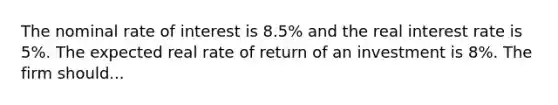 The nominal rate of interest is 8.5% and the real interest rate is 5%. The expected real rate of return of an investment is 8%. The firm should...