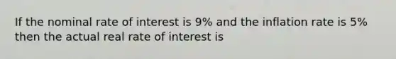 If the nominal rate of interest is 9% and the inflation rate is 5% then the actual real rate of interest is